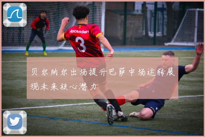 贝尔纳尔出场提升巴萨中场运转展现未来核心潜力