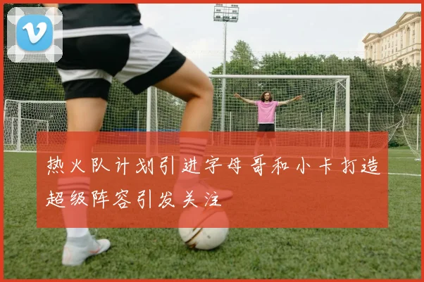 热火队计划引进字母哥和小卡打造超级阵容引发关注