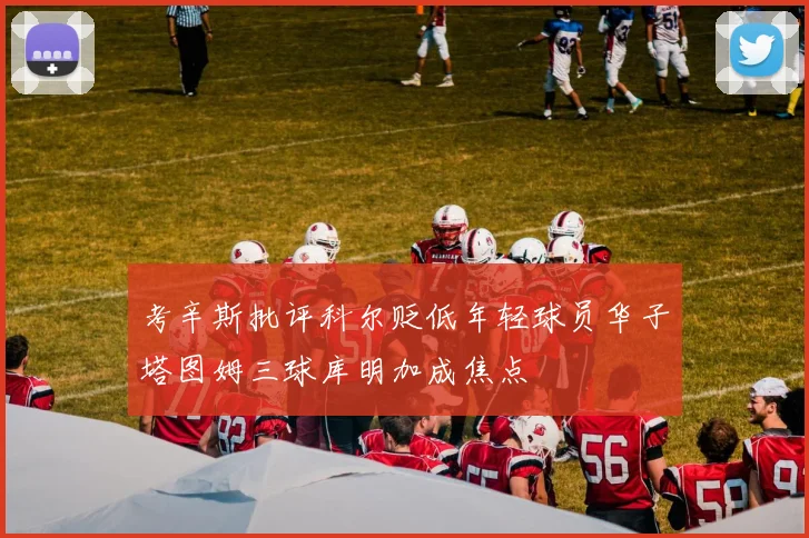 考辛斯批评科尔贬低年轻球员华子塔图姆三球库明加成焦点