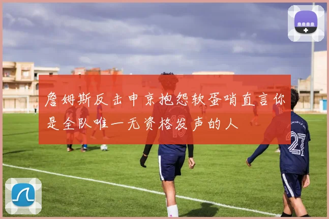 詹姆斯反击申京抱怨软蛋哨直言你是全队唯一无资格发声的人
