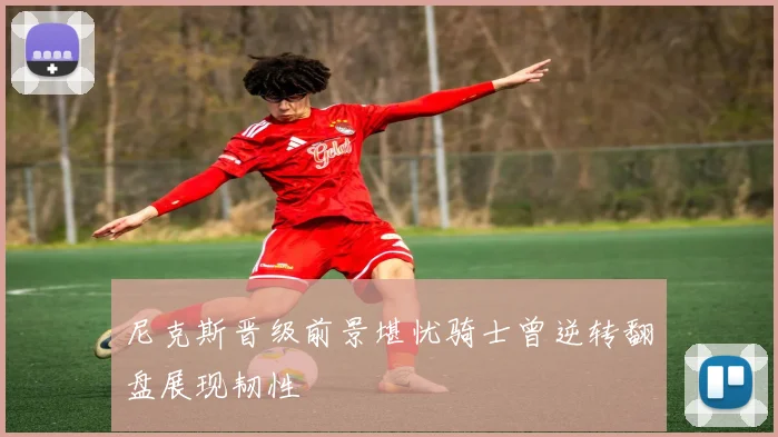 尼克斯晋级前景堪忧骑士曾逆转翻盘展现韧性