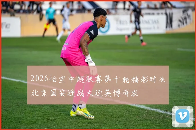 2026怡宝中超联赛第十轮精彩对决北京国安迎战大连英博海发