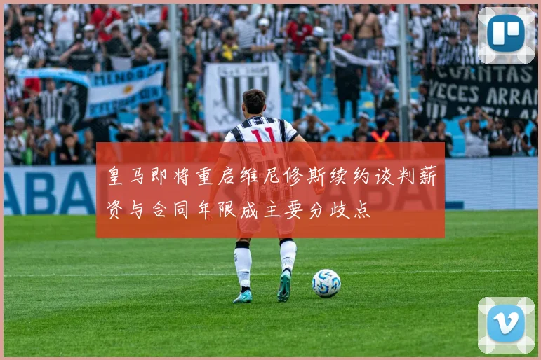 皇马即将重启维尼修斯续约谈判薪资与合同年限成主要分歧点