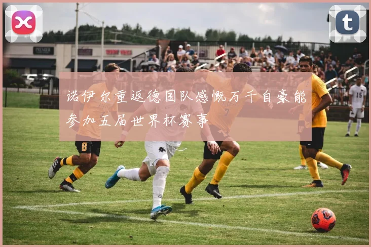 诺伊尔重返德国队感慨万千自豪能参加五届世界杯赛事
