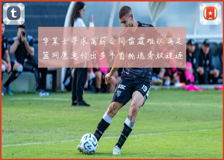 华莱士寻求高薪合同雷霆难以满足篮网愿意付出多个首轮选秀权追逐