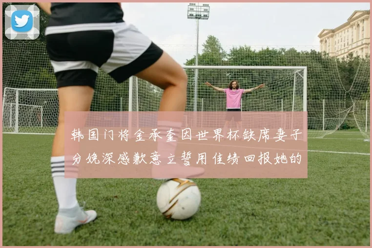 韩国门将金承奎因世界杯缺席妻子分娩深感歉意立誓用佳绩回报她的支持与爱