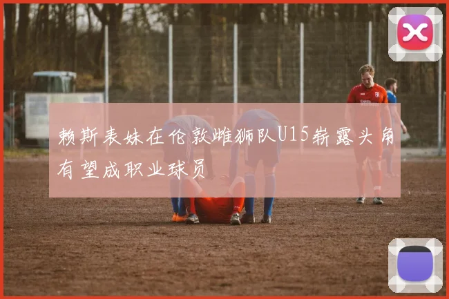 赖斯表妹在伦敦雌狮队U15崭露头角有望成职业球员