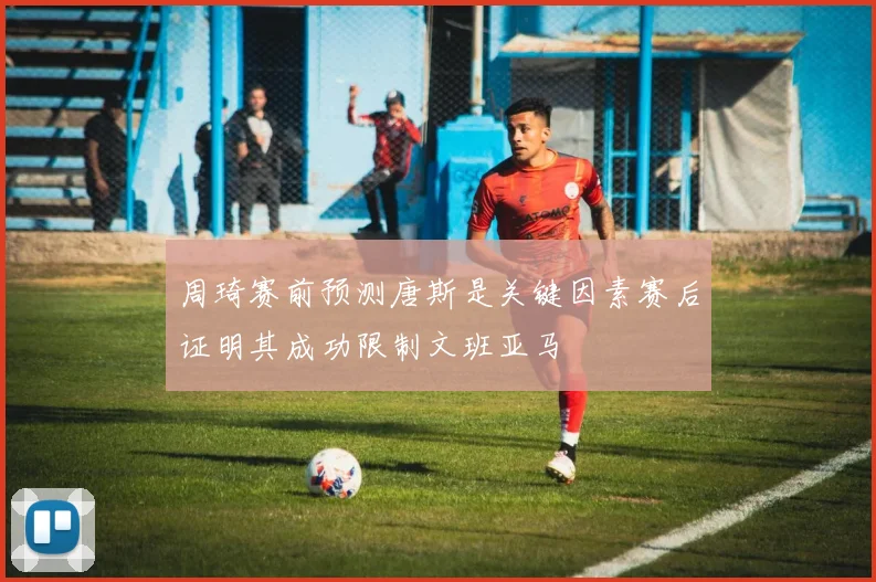 周琦赛前预测唐斯是关键因素赛后证明其成功限制文班亚马