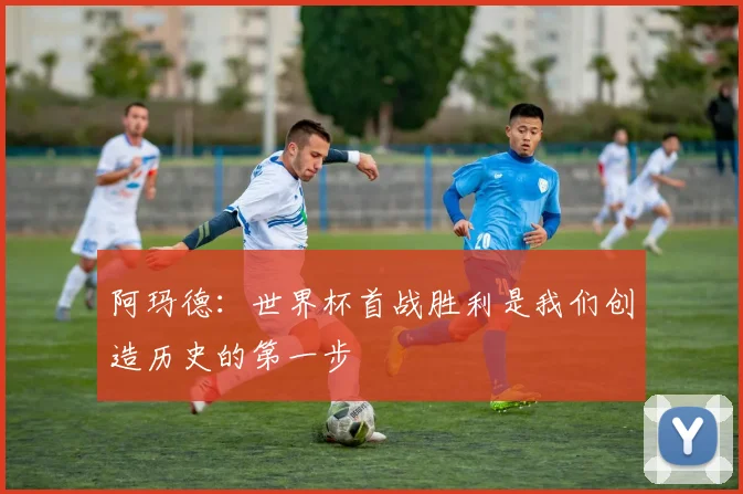 阿玛德：世界杯首战胜利是我们创造历史的第一步