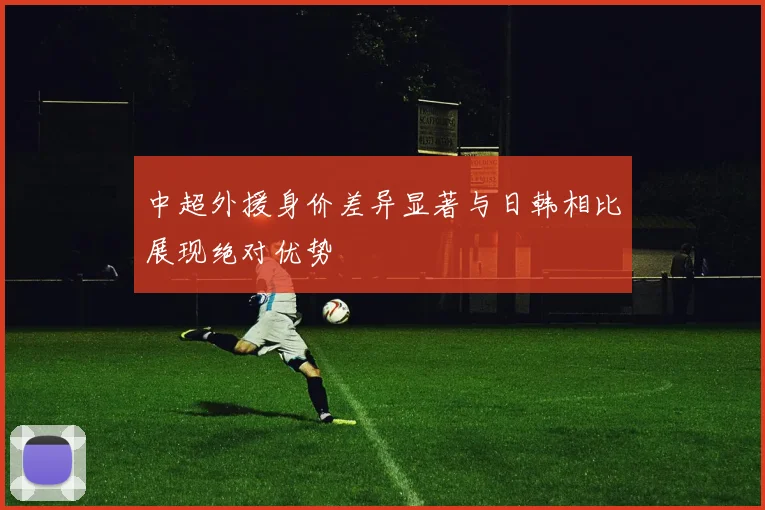 中超外援身价差异显著与日韩相比展现绝对优势