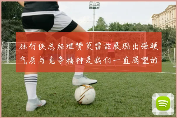 独行侠总经理赞莫雷兹展现出强硬气质与竞争精神是我们一直渴望的特质