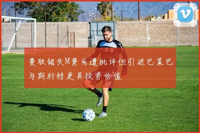 曼联错失M费或遭批评但引进巴莱巴与斯科特更具投资价值
