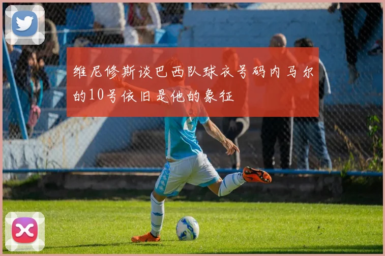 维尼修斯谈巴西队球衣号码内马尔的10号依旧是他的象征