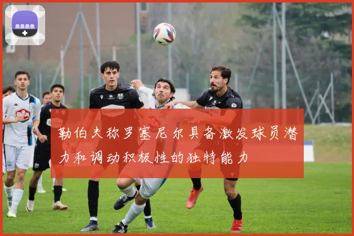 勒伯夫称罗塞尼尔具备激发球员潜力和调动积极性的独特能力
