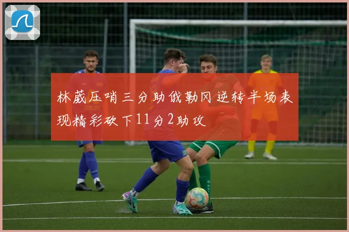 林葳压哨三分助俄勒冈逆转半场表现精彩砍下11分2助攻