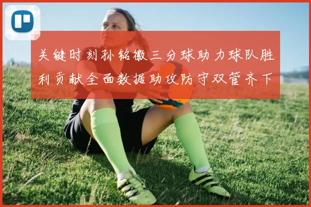 关键时刻孙铭徽三分球助力球队胜利贡献全面数据助攻防守双管齐下