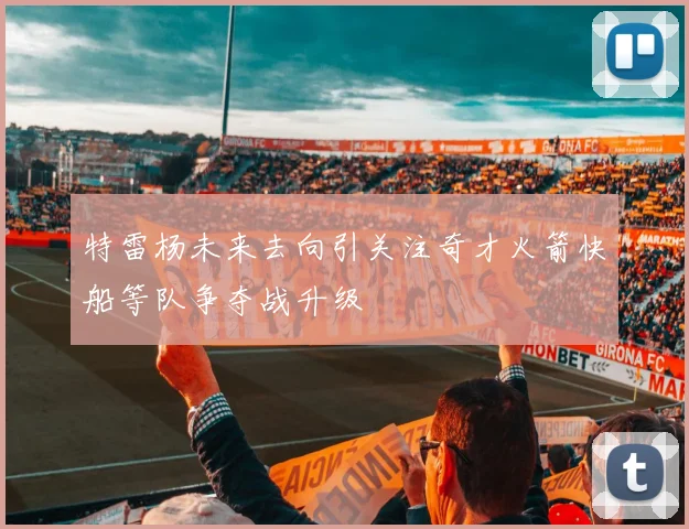 特雷杨未来去向引关注奇才火箭快船等队争夺战升级