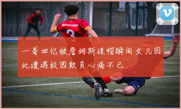 一哥回忆被詹姆斯追帽瞬间女儿因此遭遇校园欺负心痛不已