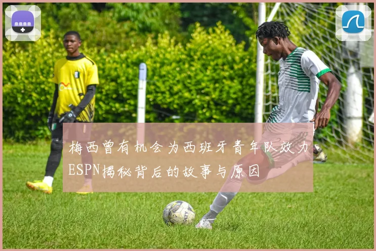 梅西曾有机会为西班牙青年队效力ESPN揭秘背后的故事与原因