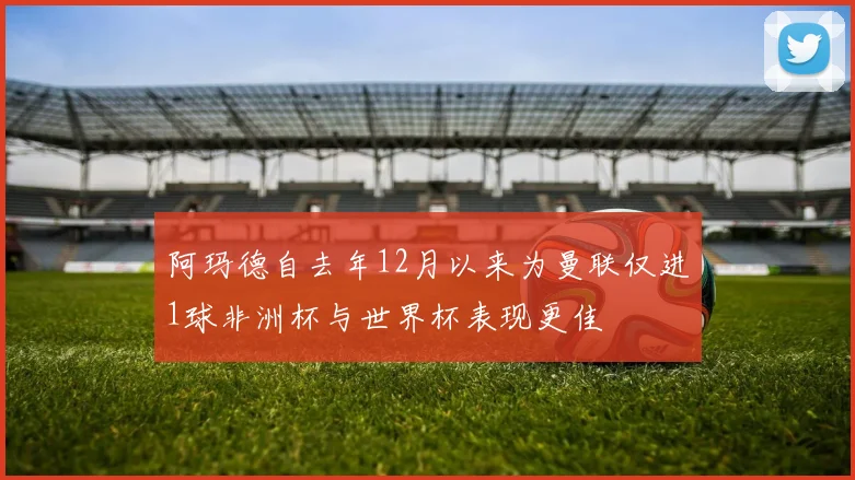 阿玛德自去年12月以来为曼联仅进1球非洲杯与世界杯表现更佳