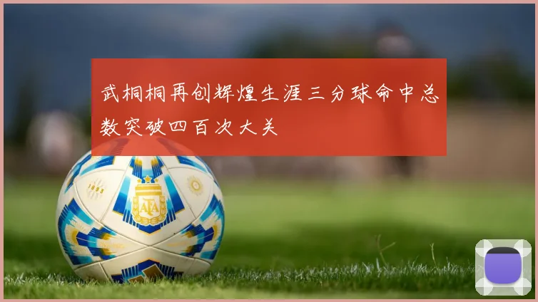 武桐桐再创辉煌生涯三分球命中总数突破四百次大关