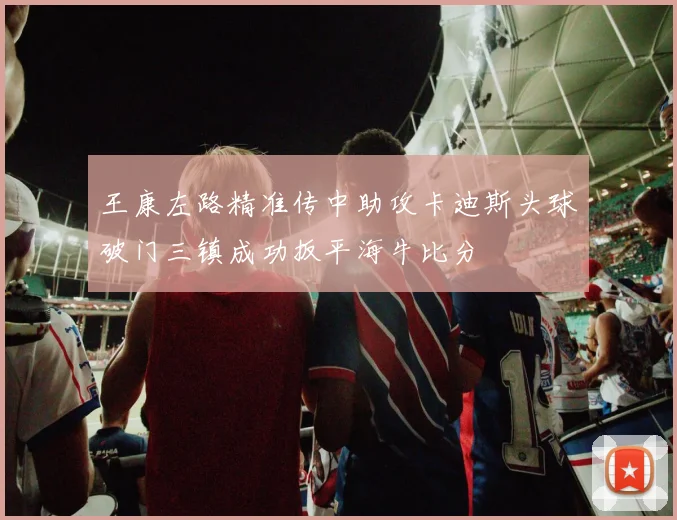 王康左路精准传中助攻卡迪斯头球破门三镇成功扳平海牛比分