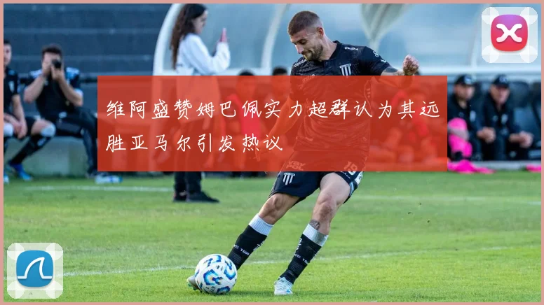 维阿盛赞姆巴佩实力超群认为其远胜亚马尔引发热议