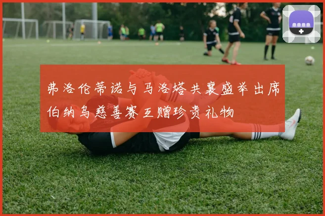 弗洛伦蒂诺与马洛塔共襄盛举出席伯纳乌慈善赛互赠珍贵礼物