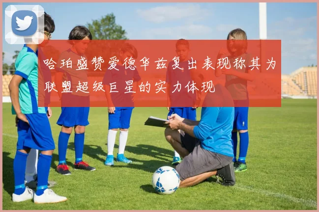 哈珀盛赞爱德华兹复出表现称其为联盟超级巨星的实力体现
